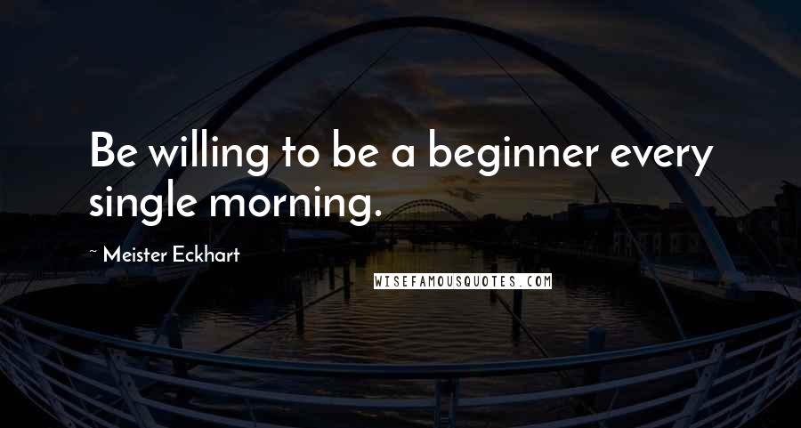 Meister Eckhart Quotes: Be willing to be a beginner every single morning.