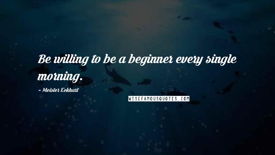 Meister Eckhart Quotes: Be willing to be a beginner every single morning.