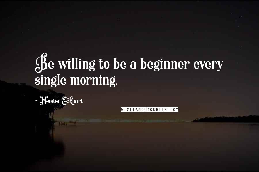 Meister Eckhart Quotes: Be willing to be a beginner every single morning.