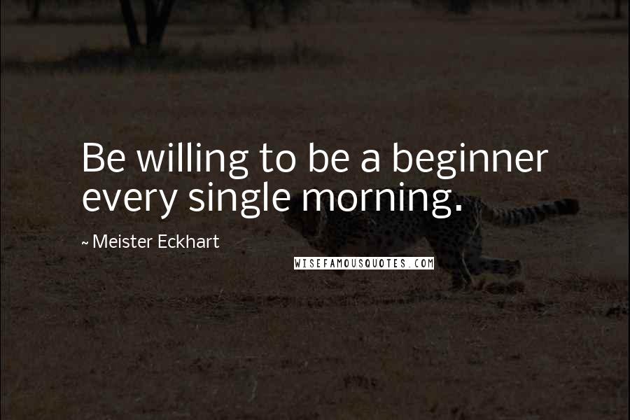 Meister Eckhart Quotes: Be willing to be a beginner every single morning.