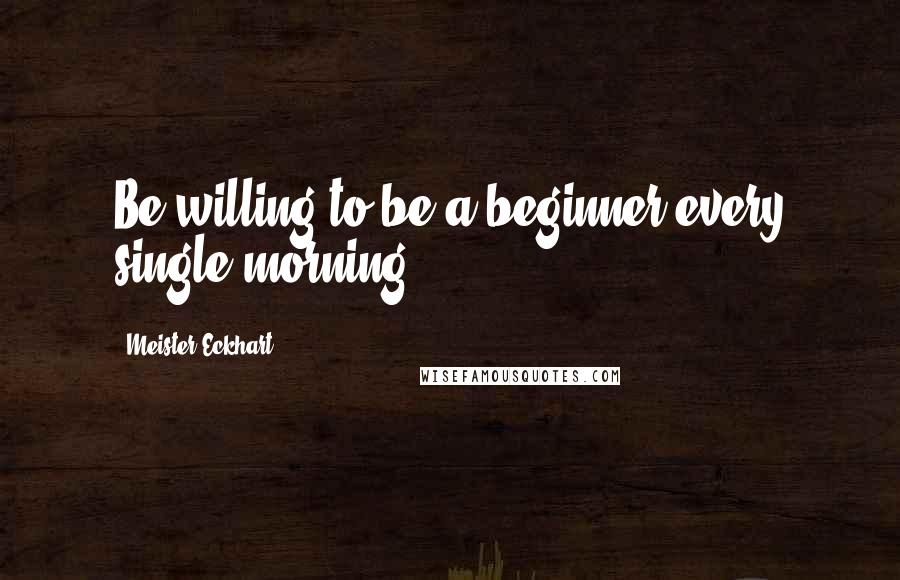 Meister Eckhart Quotes: Be willing to be a beginner every single morning.
