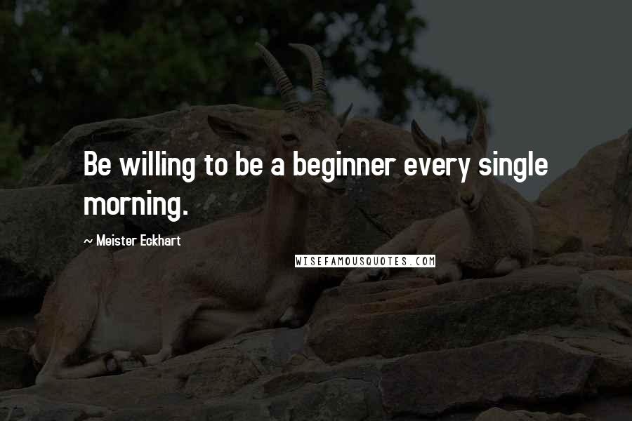 Meister Eckhart Quotes: Be willing to be a beginner every single morning.