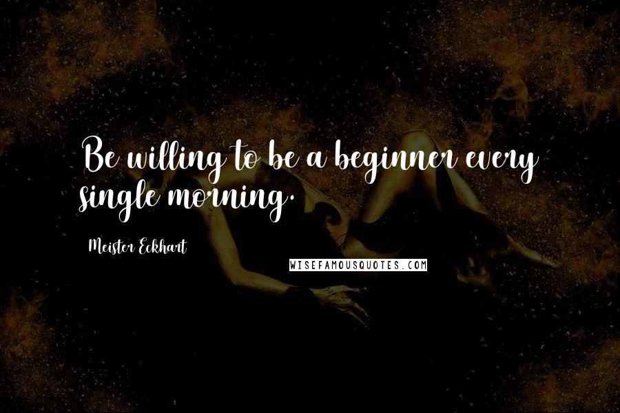 Meister Eckhart Quotes: Be willing to be a beginner every single morning.