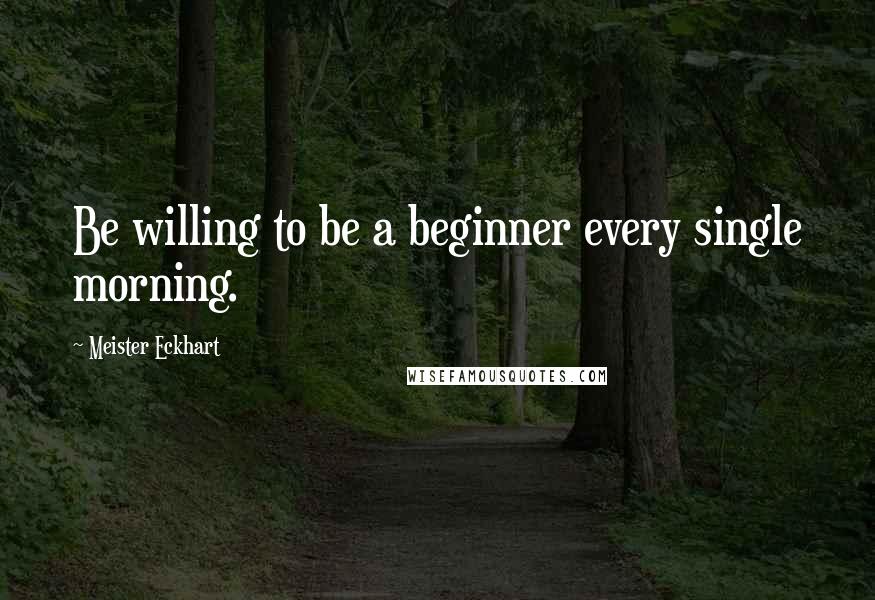 Meister Eckhart Quotes: Be willing to be a beginner every single morning.