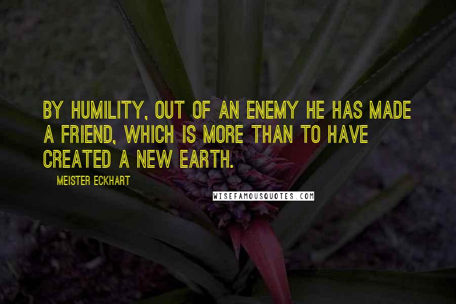 Meister Eckhart Quotes: By humility, out of an enemy He has made a friend, which is more than to have created a new earth.