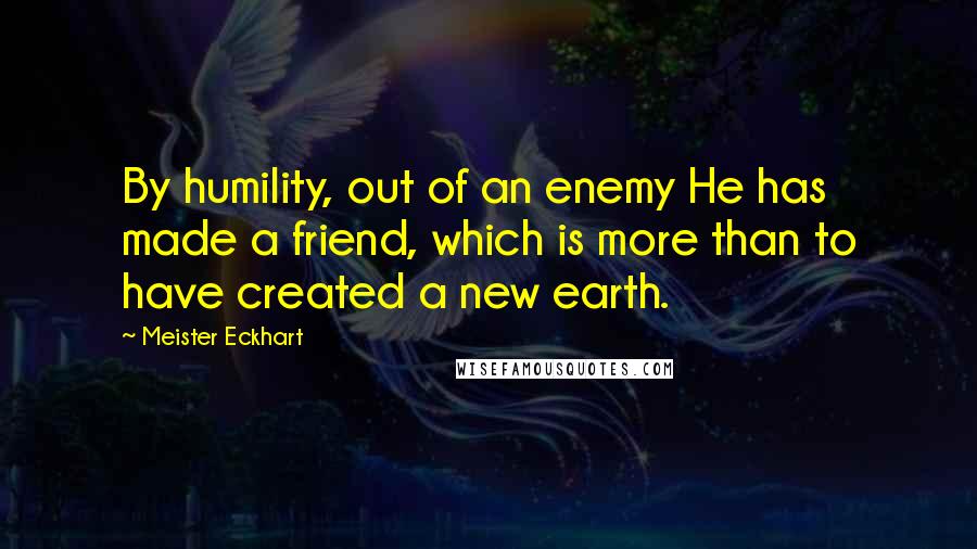 Meister Eckhart Quotes: By humility, out of an enemy He has made a friend, which is more than to have created a new earth.