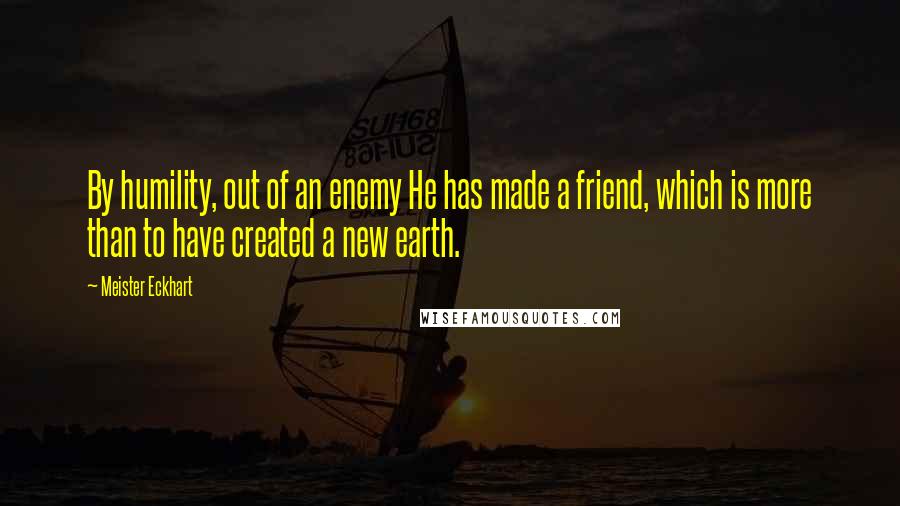Meister Eckhart Quotes: By humility, out of an enemy He has made a friend, which is more than to have created a new earth.