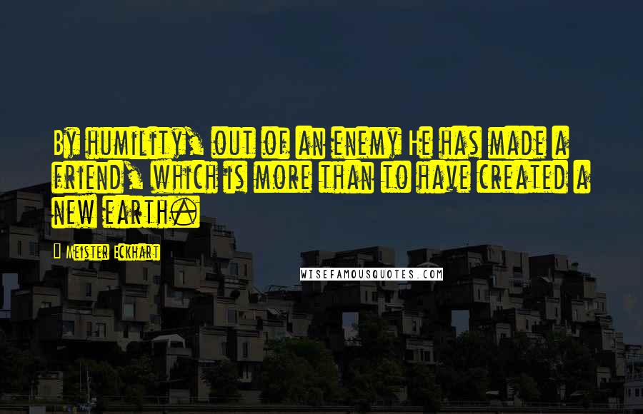 Meister Eckhart Quotes: By humility, out of an enemy He has made a friend, which is more than to have created a new earth.