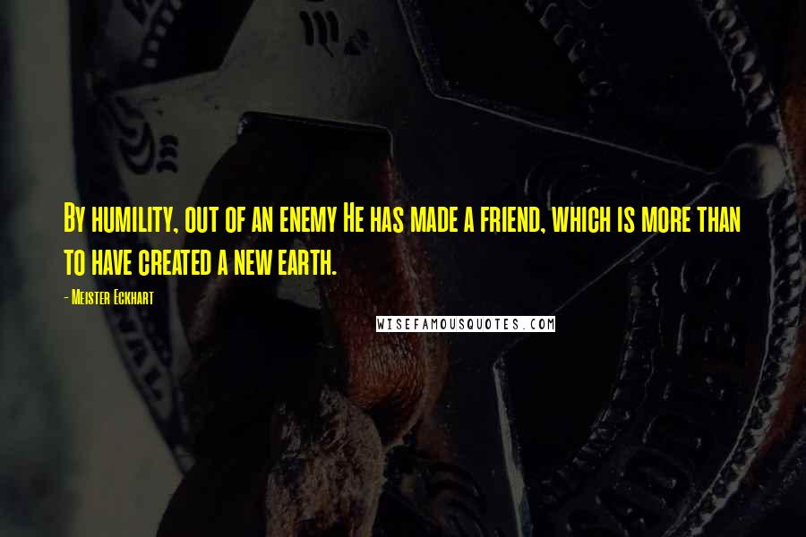 Meister Eckhart Quotes: By humility, out of an enemy He has made a friend, which is more than to have created a new earth.