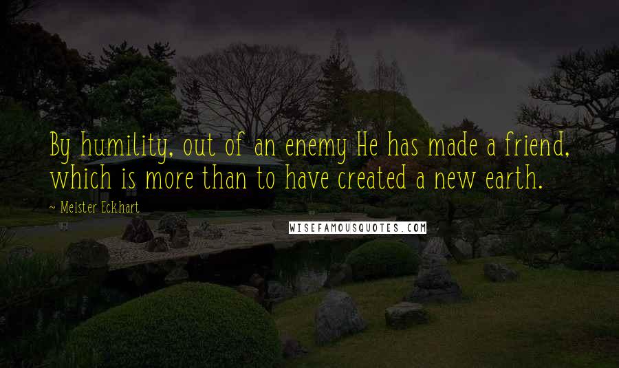 Meister Eckhart Quotes: By humility, out of an enemy He has made a friend, which is more than to have created a new earth.