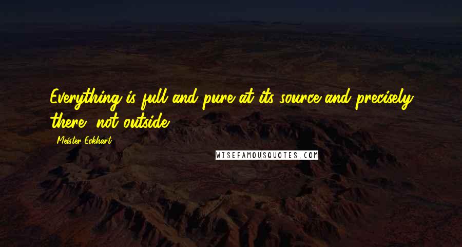 Meister Eckhart Quotes: Everything is full and pure at its source and precisely there, not outside.