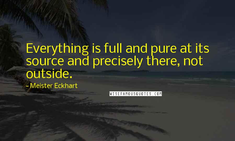 Meister Eckhart Quotes: Everything is full and pure at its source and precisely there, not outside.