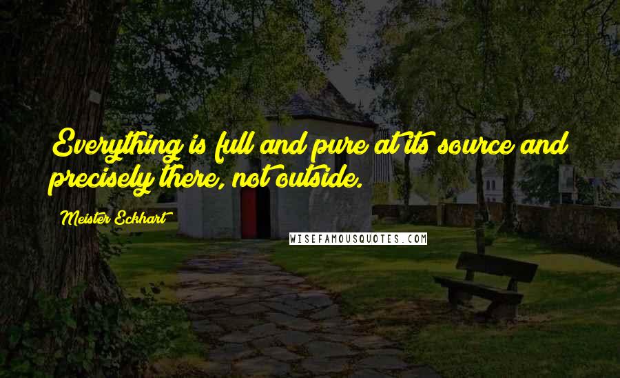 Meister Eckhart Quotes: Everything is full and pure at its source and precisely there, not outside.