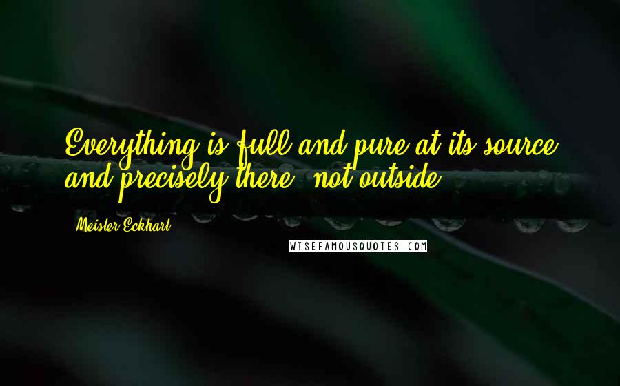 Meister Eckhart Quotes: Everything is full and pure at its source and precisely there, not outside.