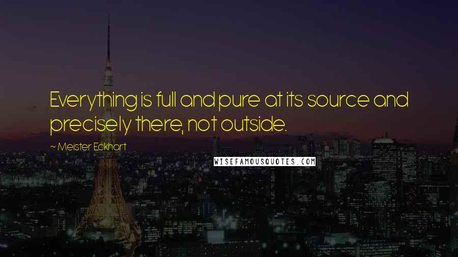 Meister Eckhart Quotes: Everything is full and pure at its source and precisely there, not outside.