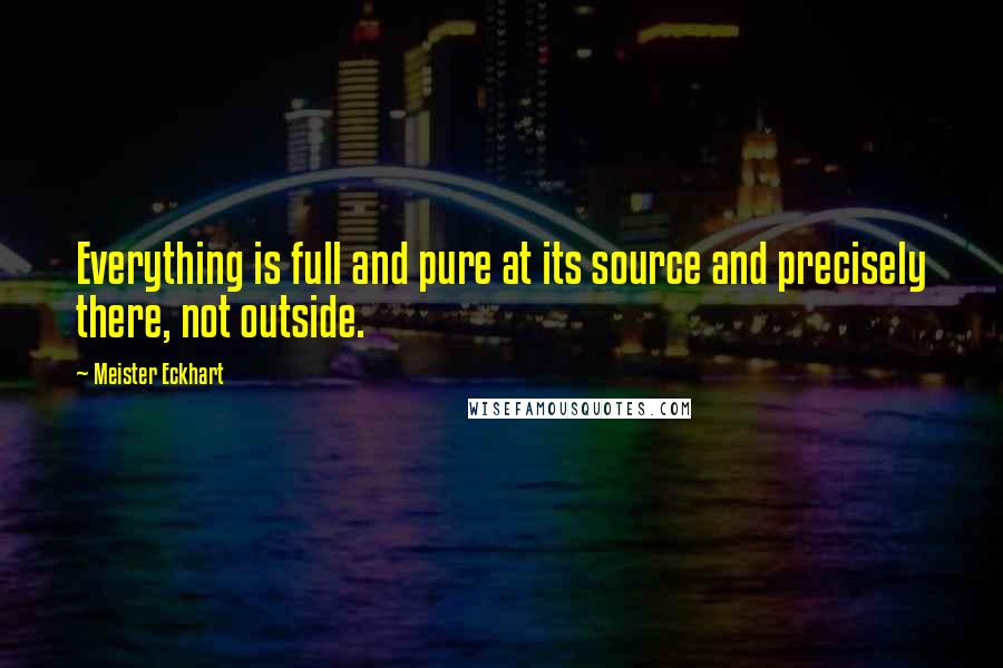 Meister Eckhart Quotes: Everything is full and pure at its source and precisely there, not outside.