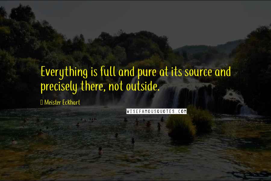 Meister Eckhart Quotes: Everything is full and pure at its source and precisely there, not outside.