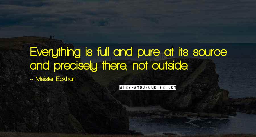 Meister Eckhart Quotes: Everything is full and pure at its source and precisely there, not outside.