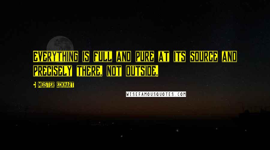 Meister Eckhart Quotes: Everything is full and pure at its source and precisely there, not outside.