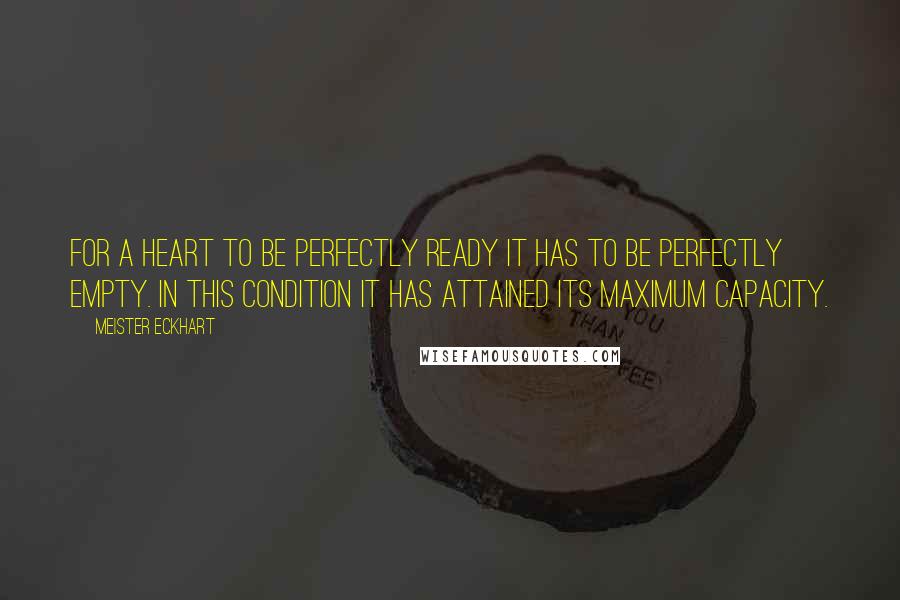 Meister Eckhart Quotes: For a heart to be perfectly ready it has to be perfectly empty. In this condition it has attained its maximum capacity.