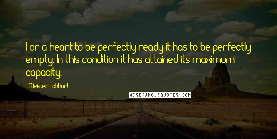 Meister Eckhart Quotes: For a heart to be perfectly ready it has to be perfectly empty. In this condition it has attained its maximum capacity.