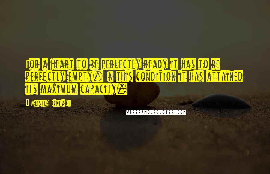 Meister Eckhart Quotes: For a heart to be perfectly ready it has to be perfectly empty. In this condition it has attained its maximum capacity.