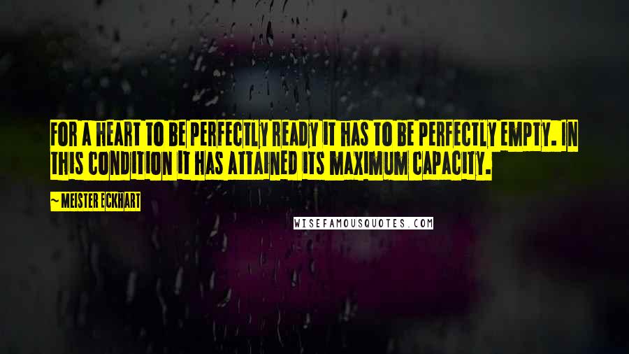 Meister Eckhart Quotes: For a heart to be perfectly ready it has to be perfectly empty. In this condition it has attained its maximum capacity.