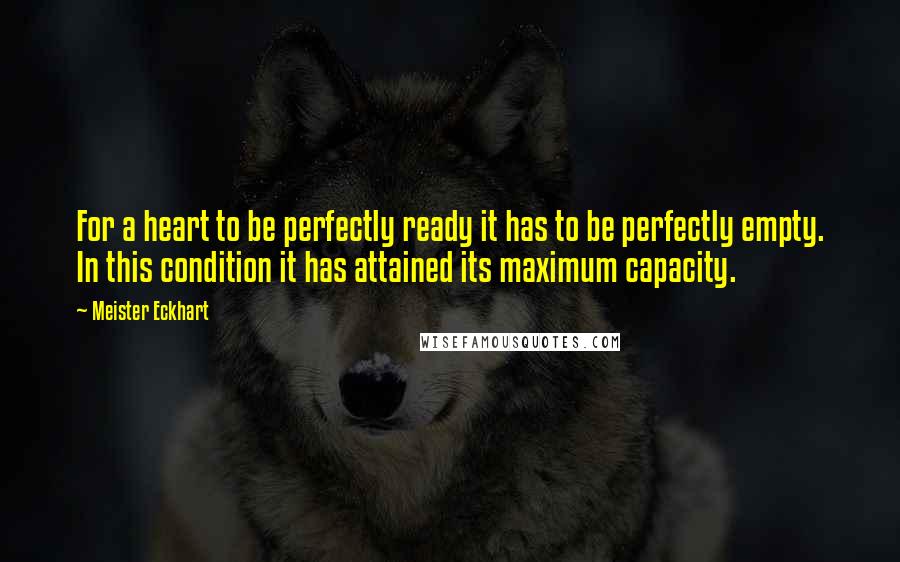 Meister Eckhart Quotes: For a heart to be perfectly ready it has to be perfectly empty. In this condition it has attained its maximum capacity.