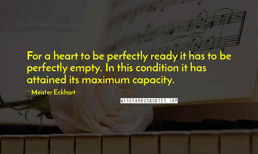 Meister Eckhart Quotes: For a heart to be perfectly ready it has to be perfectly empty. In this condition it has attained its maximum capacity.
