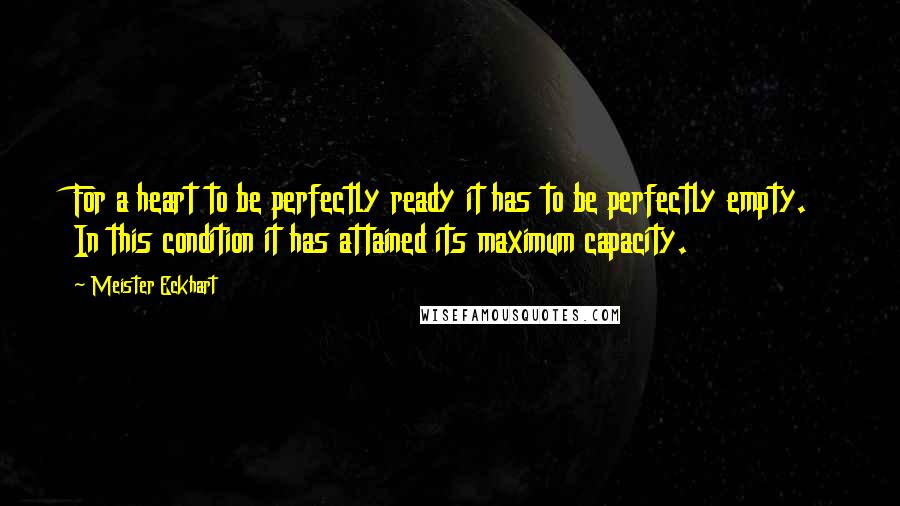 Meister Eckhart Quotes: For a heart to be perfectly ready it has to be perfectly empty. In this condition it has attained its maximum capacity.