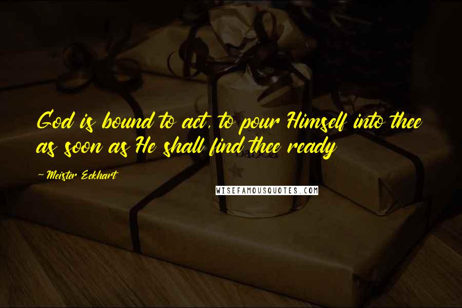 Meister Eckhart Quotes: God is bound to act, to pour Himself into thee as soon as He shall find thee ready