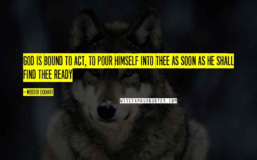 Meister Eckhart Quotes: God is bound to act, to pour Himself into thee as soon as He shall find thee ready