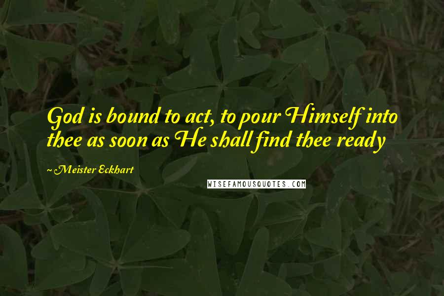 Meister Eckhart Quotes: God is bound to act, to pour Himself into thee as soon as He shall find thee ready