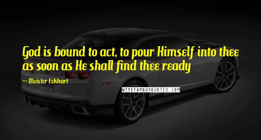 Meister Eckhart Quotes: God is bound to act, to pour Himself into thee as soon as He shall find thee ready