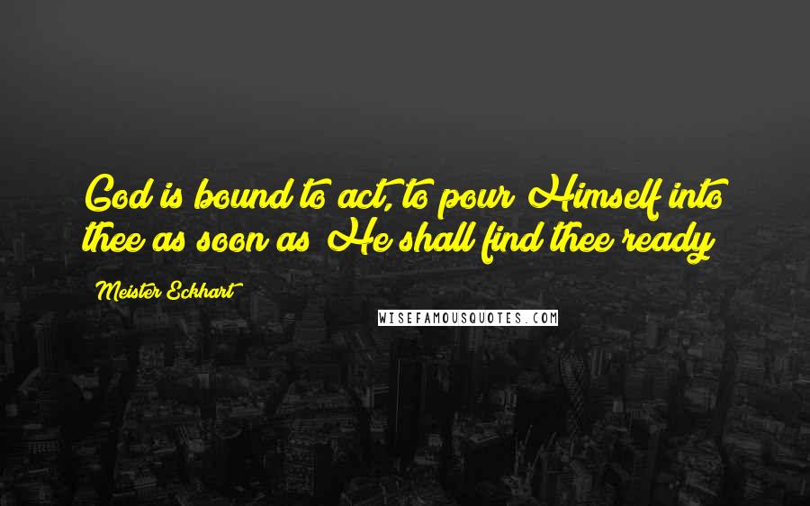 Meister Eckhart Quotes: God is bound to act, to pour Himself into thee as soon as He shall find thee ready
