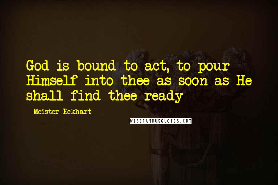 Meister Eckhart Quotes: God is bound to act, to pour Himself into thee as soon as He shall find thee ready