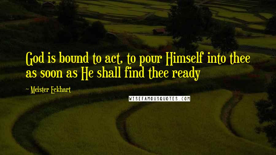 Meister Eckhart Quotes: God is bound to act, to pour Himself into thee as soon as He shall find thee ready