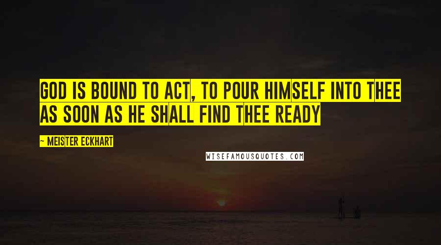 Meister Eckhart Quotes: God is bound to act, to pour Himself into thee as soon as He shall find thee ready