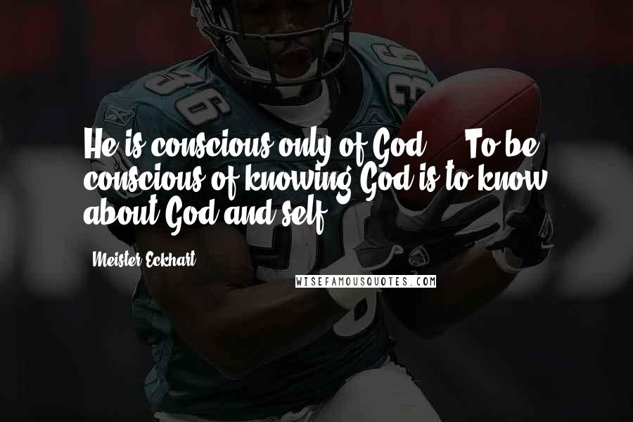 Meister Eckhart Quotes: He is conscious only of God ... To be conscious of knowing God is to know about God and self.