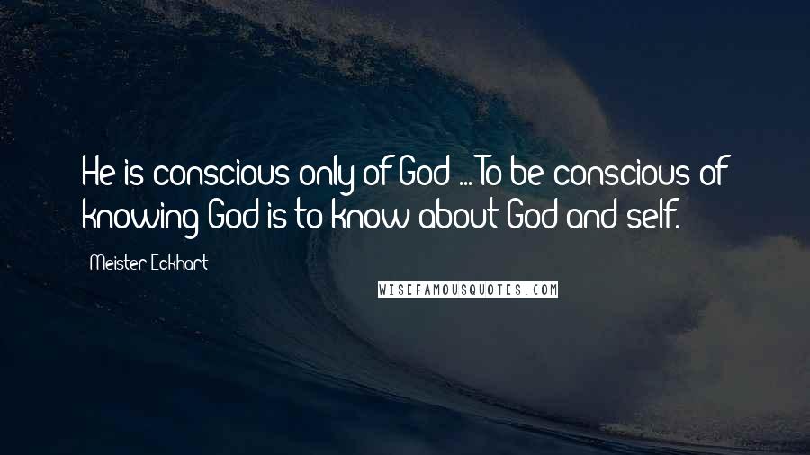 Meister Eckhart Quotes: He is conscious only of God ... To be conscious of knowing God is to know about God and self.