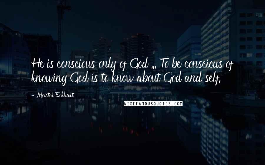 Meister Eckhart Quotes: He is conscious only of God ... To be conscious of knowing God is to know about God and self.