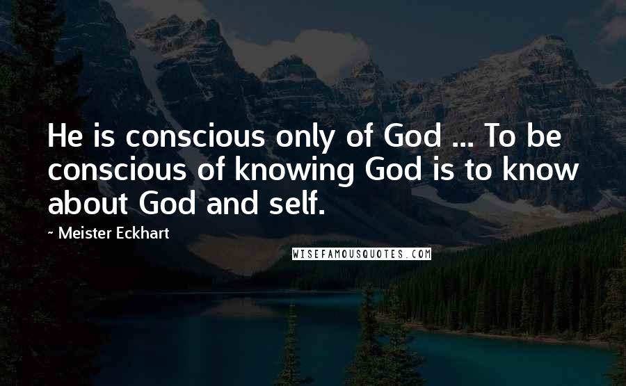 Meister Eckhart Quotes: He is conscious only of God ... To be conscious of knowing God is to know about God and self.