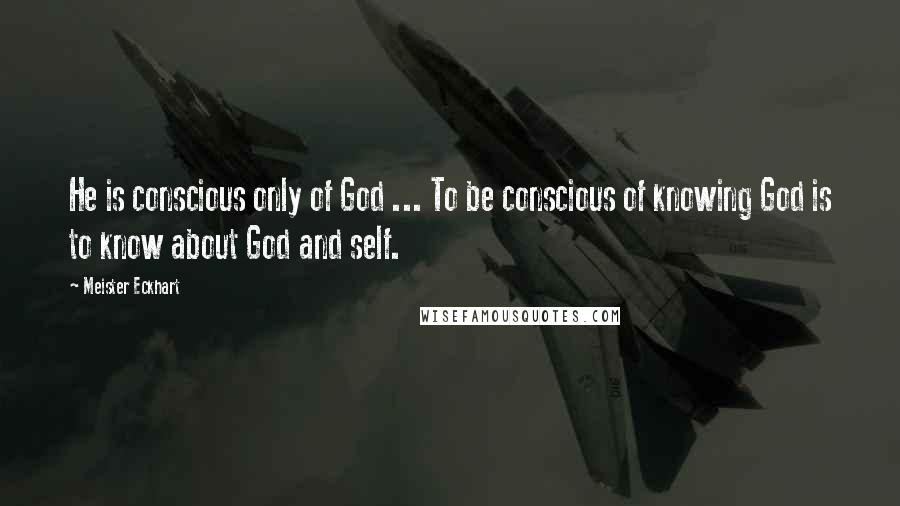 Meister Eckhart Quotes: He is conscious only of God ... To be conscious of knowing God is to know about God and self.