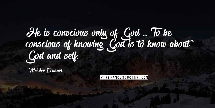 Meister Eckhart Quotes: He is conscious only of God ... To be conscious of knowing God is to know about God and self.
