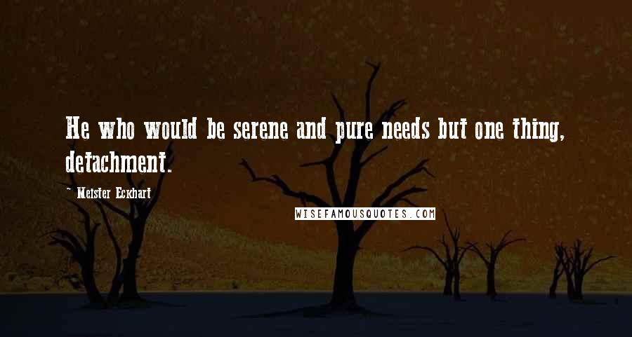 Meister Eckhart Quotes: He who would be serene and pure needs but one thing, detachment.