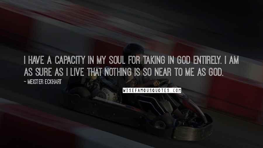 Meister Eckhart Quotes: I have a capacity in my soul for taking in God entirely. I am as sure as I live that nothing is so near to me as God.