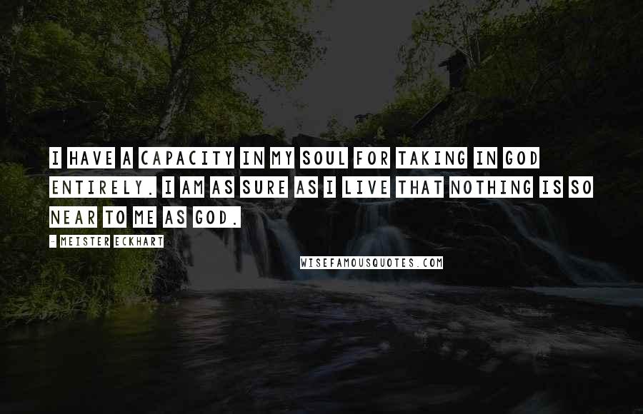 Meister Eckhart Quotes: I have a capacity in my soul for taking in God entirely. I am as sure as I live that nothing is so near to me as God.