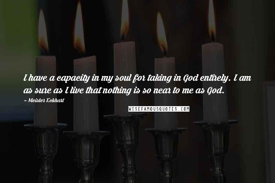 Meister Eckhart Quotes: I have a capacity in my soul for taking in God entirely. I am as sure as I live that nothing is so near to me as God.