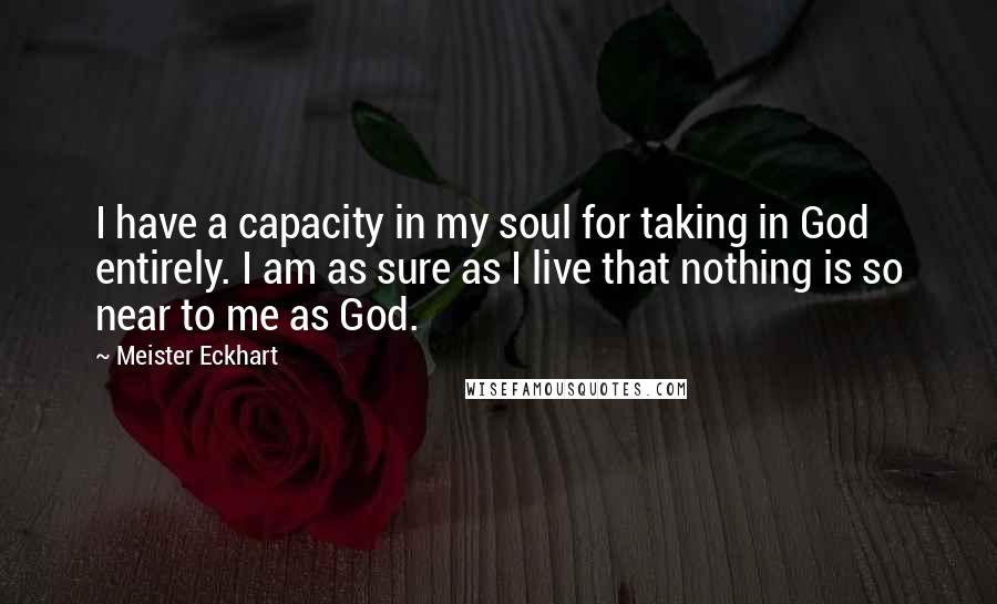 Meister Eckhart Quotes: I have a capacity in my soul for taking in God entirely. I am as sure as I live that nothing is so near to me as God.