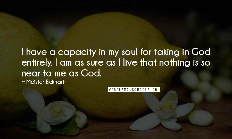 Meister Eckhart Quotes: I have a capacity in my soul for taking in God entirely. I am as sure as I live that nothing is so near to me as God.